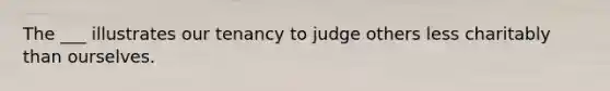 The ___ illustrates our tenancy to judge others less charitably than ourselves.