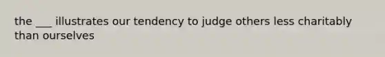 the ___ illustrates our tendency to judge others less charitably than ourselves