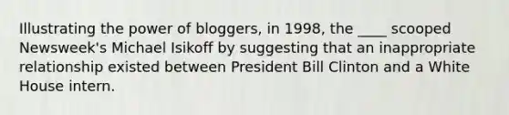 Illustrating the power of bloggers, in 1998, the ____ scooped Newsweek's Michael Isikoff by suggesting that an inappropriate relationship existed between President Bill Clinton and a White House intern.