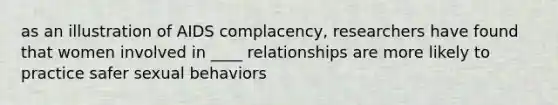 as an illustration of AIDS complacency, researchers have found that women involved in ____ relationships are more likely to practice safer sexual behaviors