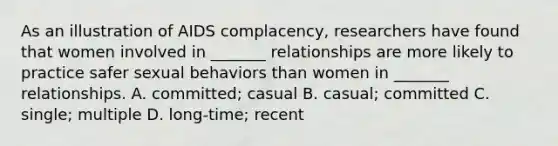 As an illustration of AIDS complacency, researchers have found that women involved in _______ relationships are more likely to practice safer sexual behaviors than women in _______ relationships. A. committed; casual B. casual; committed C. single; multiple D. long-time; recent