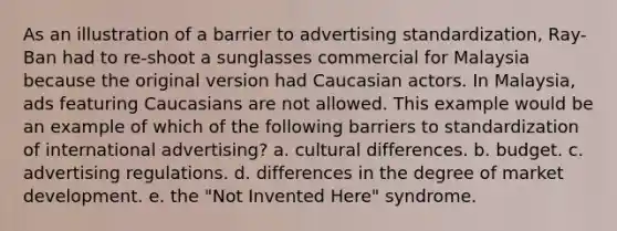 As an illustration of a barrier to advertising standardization, Ray-Ban had to re-shoot a sunglasses commercial for Malaysia because the original version had Caucasian actors. In Malaysia, ads featuring Caucasians are not allowed. This example would be an example of which of the following barriers to standardization of international advertising? a. cultural differences. b. budget. c. advertising regulations. d. differences in the degree of market development. e. the "Not Invented Here" syndrome.