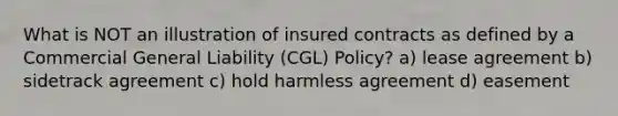 What is NOT an illustration of insured contracts as defined by a Commercial General Liability (CGL) Policy? a) lease agreement b) sidetrack agreement c) hold harmless agreement d) easement