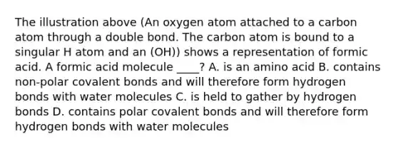 The illustration above (An oxygen atom attached to a carbon atom through a double bond. The carbon atom is bound to a singular H atom and an (OH)) shows a representation of formic acid. A formic acid molecule ____? A. is an amino acid B. contains non-polar covalent bonds and will therefore form hydrogen bonds with water molecules C. is held to gather by hydrogen bonds D. contains polar covalent bonds and will therefore form hydrogen bonds with water molecules