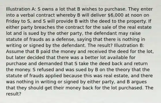 Illustration A: S owns a lot that B wishes to purchase. They enter into a verbal contract whereby B will deliver 6,000 at noon on Friday to S, and S will provide B with the deed to the property. If either party breaches the contract for the sale of the real estate lot and is sued by the other party, the defendant may raise statute of frauds as a defense, saying that there is nothing in writing or signed by the defendant. The result? Illustration B: Assume that B paid the money and received the deed for the lot, but later decided that there was a better lot available for purchase and demanded that S take the deed back and return the money. S refused and was sued by B on the theory that the statute of frauds applied because this was real estate, and there was nothing in writing or signed by either party, and B argues that they should get their money back for the lot purchased. The result?