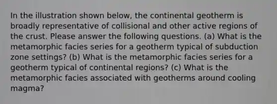 In the illustration shown below, the continental geotherm is broadly representative of collisional and other active regions of <a href='https://www.questionai.com/knowledge/karSwUsNbl-the-crust' class='anchor-knowledge'>the crust</a>. Please answer the following questions. (a) What is the metamorphic facies series for a geotherm typical of subduction zone settings? (b) What is the metamorphic facies series for a geotherm typical of continental regions? (c) What is the metamorphic facies associated with geotherms around cooling magma?