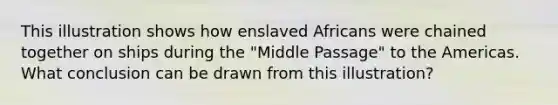 This illustration shows how enslaved Africans were chained together on ships during the "Middle Passage" to the Americas. What conclusion can be drawn from this illustration?