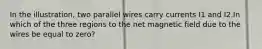 In the illustration, two parallel wires carry currents I1 and I2.In which of the three regions to the net magnetic field due to the wires be equal to zero?