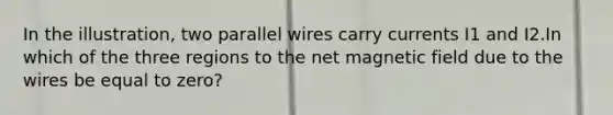 In the illustration, two parallel wires carry currents I1 and I2.In which of the three regions to the net magnetic field due to the wires be equal to zero?