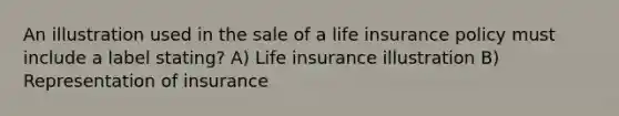 An illustration used in the sale of a life insurance policy must include a label stating? A) Life insurance illustration B) Representation of insurance