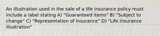 An illustration used in the sale of a life insurance policy must include a label stating A) "Guaranteed items" B) "Subject to change" C) "Representation of Insurance" D) "Life insurance illustration"