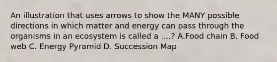 An illustration that uses arrows to show the MANY possible directions in which matter and energy can pass through the organisms in an ecosystem is called a ....? A.Food chain B. Food web C. Energy Pyramid D. Succession Map