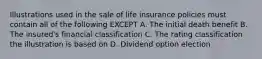 Illustrations used in the sale of life insurance policies must contain all of the following EXCEPT A. The initial death benefit B. The insured's financial classification C. The rating classification the illustration is based on D. Dividend option election