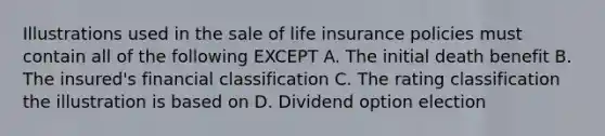 Illustrations used in the sale of life insurance policies must contain all of the following EXCEPT A. The initial death benefit B. The insured's financial classification C. The rating classification the illustration is based on D. Dividend option election