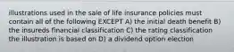 illustrations used in the sale of life insurance policies must contain all of the following EXCEPT A) the initial death benefit B) the insureds financial classification C) the rating classification the illustration is based on D) a dividend option election