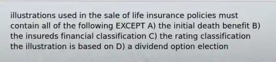 illustrations used in the sale of life insurance policies must contain all of the following EXCEPT A) the initial death benefit B) the insureds financial classification C) the rating classification the illustration is based on D) a dividend option election