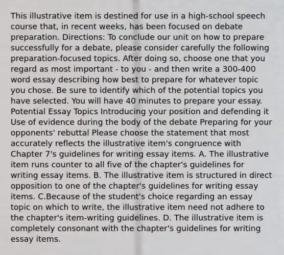 This illustrative item is destined for use in a​ high-school speech course​ that, in recent​ weeks, has been focused on debate preparation.​ Directions: To conclude our unit on how to prepare successfully for a​ debate, please consider carefully the following​ preparation-focused topics. After doing​ so, choose one that you regard as most important - to you - and then write a 300-400 word essay describing how best to prepare for whatever topic you chose. Be sure to identify which of the potential topics you have selected. You will have 40 minutes to prepare your essay. Potential Essay Topics Introducing your position and defending it Use of evidence during the body of the debate Preparing for your​ opponents' rebuttal Please choose the statement that most accurately reflects the illustrative​ item's congruence with Chapter​ 7's guidelines for writing essay items. A. The illustrative item runs counter to all five of the​ chapter's guidelines for writing essay items. B. The illustrative item is structured in direct opposition to one of the​ chapter's guidelines for writing essay items. C.Because of the​ student's choice regarding an essay topic on which to​ write, the illustrative item need not adhere to the​ chapter's item-writing guidelines. D. The illustrative item is completely consonant with the​ chapter's guidelines for writing essay items.