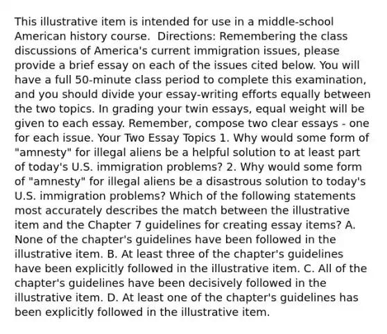 This illustrative item is intended for use in a​ middle-school American history course. ​ Directions: Remembering the class discussions of​ America's current immigration​ issues, please provide a brief essay on each of the issues cited below. You will have a full​ 50-minute class period to complete this​ examination, and you should divide your​ essay-writing efforts equally between the two topics. In grading your twin​ essays, equal weight will be given to each essay.​ Remember, compose two clear essays - one for each issue. Your Two Essay Topics 1. Why would some form of​ "amnesty" for illegal aliens be a helpful solution to at least part of​ today's U.S. immigration​ problems? 2. Why would some form of​ "amnesty" for illegal aliens be a disastrous solution to​ today's U.S. immigration​ problems? Which of the following statements most accurately describes the match between the illustrative item and the Chapter 7 guidelines for creating essay​ items? A. None of the​ chapter's guidelines have been followed in the illustrative item. B. At least three of the​ chapter's guidelines have been explicitly followed in the illustrative item. C. All of the​ chapter's guidelines have been decisively followed in the illustrative item. D. At least one of the​ chapter's guidelines has been explicitly followed in the illustrative item.