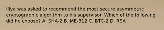 Illya was asked to recommend the most secure asymmetric cryptographic algorithm to his supervisor. Which of the following did he choose? A. SHA-2 B. ME-312 C. BTC-2 D. RSA