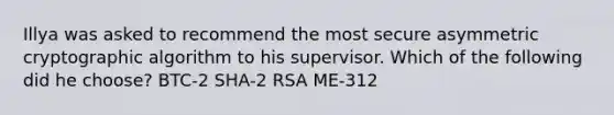 Illya was asked to recommend the most secure asymmetric cryptographic algorithm to his supervisor. Which of the following did he choose? BTC-2 SHA-2 RSA ME-312