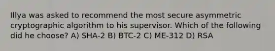 Illya was asked to recommend the most secure asymmetric cryptographic algorithm to his supervisor. Which of the following did he choose? A) SHA-2 B) BTC-2 C) ME-312 D) RSA