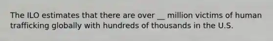 The ILO estimates that there are over __ million victims of human trafficking globally with hundreds of thousands in the U.S.