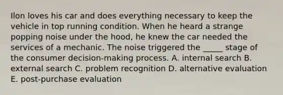 Ilon loves his car and does everything necessary to keep the vehicle in top running condition. When he heard a strange popping noise under the hood, he knew the car needed the services of a mechanic. The noise triggered the _____ stage of the consumer decision-making process. A. internal search B. external search C. problem recognition D. alternative evaluation E. post-purchase evaluation