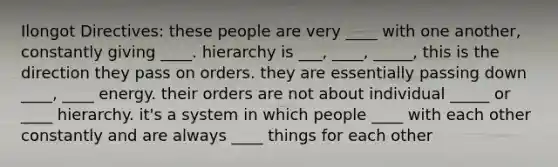 Ilongot Directives: these people are very ____ with one another, constantly giving ____. hierarchy is ___, ____, _____, this is the direction they pass on orders. they are essentially passing down ____, ____ energy. their orders are not about individual _____ or ____ hierarchy. it's a system in which people ____ with each other constantly and are always ____ things for each other