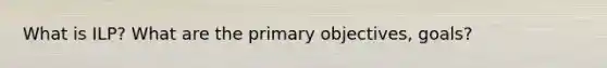 What is ILP? What are the primary objectives, goals?