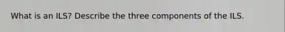 What is an ILS? Describe the three components of the ILS.
