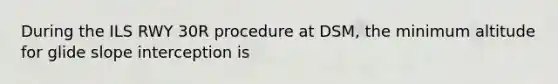 During the ILS RWY 30R procedure at DSM, the minimum altitude for glide slope interception is