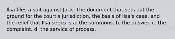 Ilsa files a suit against Jack. The document that sets out the ground for the court's jurisdiction, the basis of Ilsa's case, and the relief that Ilsa seeks is a. the summons. b. the answer. c. the complaint. d. the service of process.