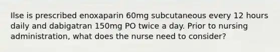 Ilse is prescribed enoxaparin 60mg subcutaneous every 12 hours daily and dabigatran 150mg PO twice a day. Prior to nursing administration, what does the nurse need to consider?