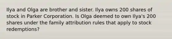 Ilya and Olga are brother and sister. Ilya owns 200 shares of stock in Parker Corporation. Is Olga deemed to own Ilya's 200 shares under the family attribution rules that apply to stock redemptions?