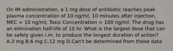 On IM administration, a 1 mg dose of antibiotic reaches peak plasma concentration of 10 ng/ml, 10 minutes after injection. MEC = 10 ng/ml; Toxic Concentration = 100 ng/ml. The drug has an elimination half-life of 10 hr. What is the largest dose that can be safely given i.m. to produce the longest duration of action? A.3 mg B.6 mg C.12 mg D.Can't be determined from these data