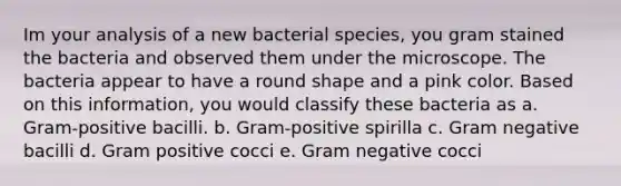 Im your analysis of a new bacterial species, you gram stained the bacteria and observed them under the microscope. The bacteria appear to have a round shape and a pink color. Based on this information, you would classify these bacteria as a. Gram-positive bacilli. b. Gram-positive spirilla c. Gram negative bacilli d. Gram positive cocci e. Gram negative cocci