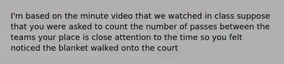 I'm based on the minute video that we watched in class suppose that you were asked to count the number of passes between the teams your place is close attention to the time so you felt noticed the blanket walked onto the court