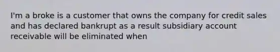 I'm a broke is a customer that owns the company for credit sales and has declared bankrupt as a result subsidiary account receivable will be eliminated when