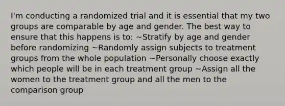 I'm conducting a randomized trial and it is essential that my two groups are comparable by age and gender. The best way to ensure that this happens is to: ~Stratify by age and gender before randomizing ~Randomly assign subjects to treatment groups from the whole population ~Personally choose exactly which people will be in each treatment group ~Assign all the women to the treatment group and all the men to the comparison group