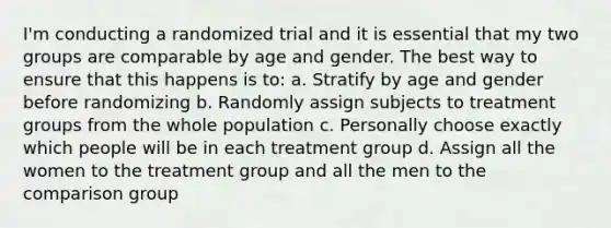 I'm conducting a randomized trial and it is essential that my two groups are comparable by age and gender. The best way to ensure that this happens is to: a. Stratify by age and gender before randomizing b. Randomly assign subjects to treatment groups from the whole population c. Personally choose exactly which people will be in each treatment group d. Assign all the women to the treatment group and all the men to the comparison group