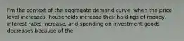 I'm the context of the aggregate demand curve, when the price level increases, households increase their holdings of money, interest rates increase, and spending on investment goods decreases because of the