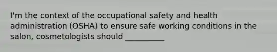 I'm the context of the occupational safety and health administration (OSHA) to ensure safe working conditions in the salon, cosmetologists should __________