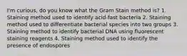 I'm curious, do you know what the Gram Stain method is? 1. Staining method used to identify acid-fast bacteria 2. Staining method used to differentiate bacterial species into two groups 3. Staining method to identify bacterial DNA using fluorescent staining reagents 4. Staining method used to identify the presence of endospores