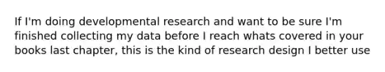 If I'm doing developmental research and want to be sure I'm finished collecting my data before I reach whats covered in your books last chapter, this is the kind of research design I better use