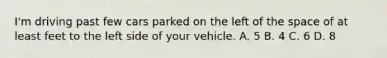 I'm driving past few cars parked on the left of the space of at least feet to the left side of your vehicle. A. 5 B. 4 C. 6 D. 8