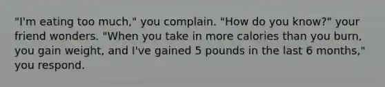 "I'm eating too much," you complain. "How do you know?" your friend wonders. "When you take in more calories than you burn, you gain weight, and I've gained 5 pounds in the last 6 months," you respond.