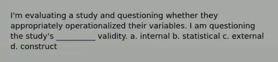 I'm evaluating a study and questioning whether they appropriately operationalized their variables. I am questioning the study's __________ validity. a. internal b. statistical c. external d. construct