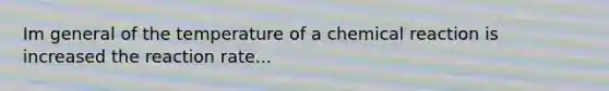 Im general of the temperature of a chemical reaction is increased the reaction rate...