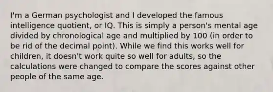 I'm a German psychologist and I developed the famous intelligence quotient, or IQ. This is simply a person's mental age divided by chronological age and multiplied by 100 (in order to be rid of the decimal point). While we find this works well for children, it doesn't work quite so well for adults, so the calculations were changed to compare the scores against other people of the same age.