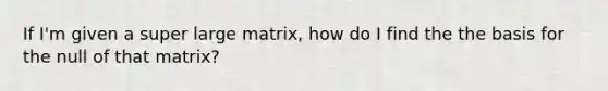 If I'm given a super large matrix, how do I find the the basis for the null of that matrix?